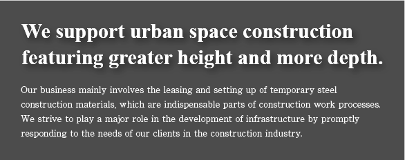 We support urban space construction featuring greater height and more depth. Our business mainly involves the leasing and setting up of temporary steel construction materials, which are indispensable parts of construction work processes. We strive to play a major role in the development of infrastructure by promptly responding to the needs of our clients in the construction industry.